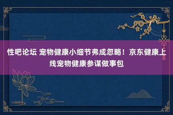 性吧论坛 宠物健康小细节弗成忽略！京东健康上线宠物健康参谋做事包