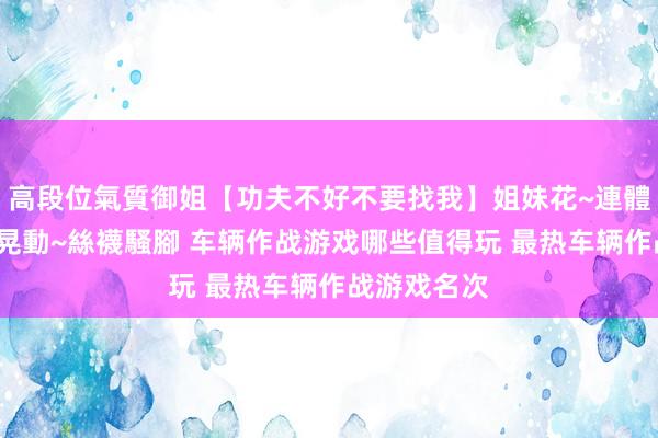 高段位氣質御姐【功夫不好不要找我】姐妹花~連體絲襪~大奶晃動~絲襪騷腳 车辆作战游戏哪些值得玩 最热车辆作战游戏名次