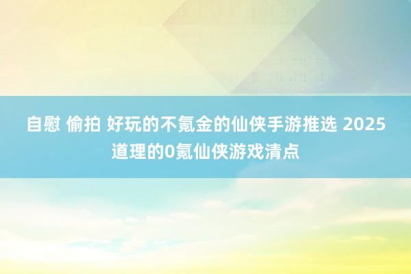 自慰 偷拍 好玩的不氪金的仙侠手游推选 2025道理的0氪仙侠游戏清点