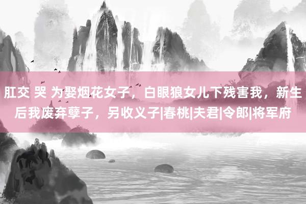 肛交 哭 为娶烟花女子，白眼狼女儿下残害我，新生后我废弃孽子，另收义子|春桃|夫君|令郎|将军府