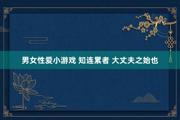 男女性爱小游戏 知连累者 大丈夫之始也