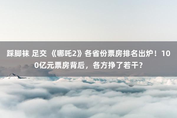 踩脚袜 足交 《哪吒2》各省份票房排名出炉！100亿元票房背后，各方挣了若干？