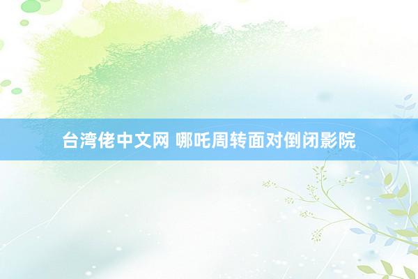台湾佬中文网 哪吒周转面对倒闭影院