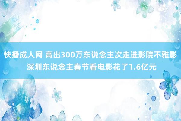 快播成人网 高出300万东说念主次走进影院不雅影 深圳东说念主春节看电影花了1.6亿元