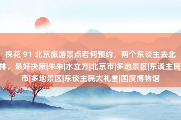 探花 91 北京旅游景点若何预约，两个东谈主去北京五天四晚阶梯安排，最好决策|朱朱|水立方|北京市|多地景区|东谈主民大礼堂|国度博物馆