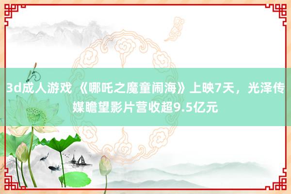3d成人游戏 《哪吒之魔童闹海》上映7天，光泽传媒瞻望影片营收超9.5亿元