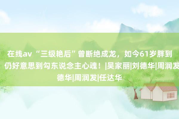 在线av “三级艳后”曾断绝成龙，如今61岁胖到220斤，仍好意思到勾东说念主心魂！|吴家丽|刘德华|周润发|任达华
