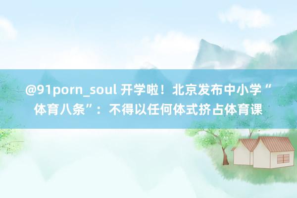 @91porn_soul 开学啦！北京发布中小学“体育八条”：不得以任何体式挤占体育课