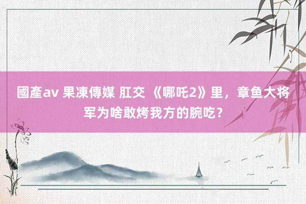 國產av 果凍傳媒 肛交 《哪吒2》里，章鱼大将军为啥敢烤我方的腕吃？