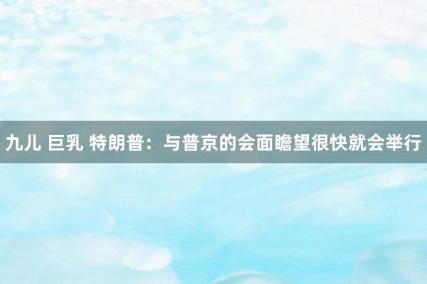 九儿 巨乳 特朗普：与普京的会面瞻望很快就会举行