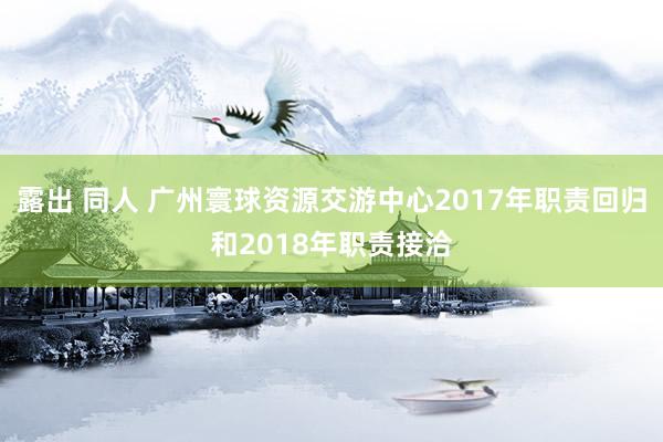 露出 同人 广州寰球资源交游中心2017年职责回归和2018年职责接洽
