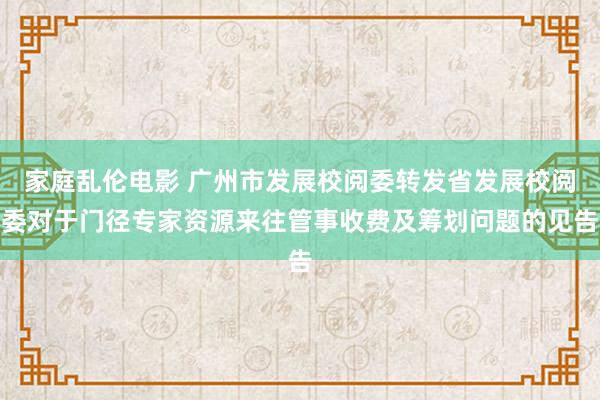家庭乱伦电影 广州市发展校阅委转发省发展校阅委对于门径专家资源来往管事收费及筹划问题的见告