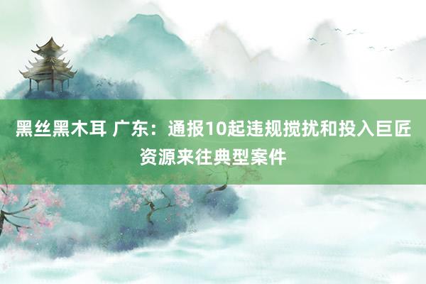 黑丝黑木耳 广东：通报10起违规搅扰和投入巨匠资源来往典型案件
