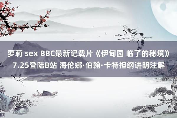 萝莉 sex BBC最新记载片《伊甸园 临了的秘境》7.25登陆B站 海伦娜·伯翰·卡特担纲讲明注解