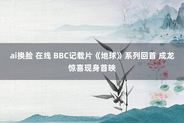 ai换脸 在线 BBC记载片《地球》系列回首 成龙惊喜现身首映
