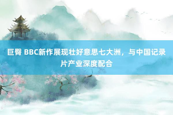 巨臀 BBC新作展现壮好意思七大洲，与中国记录片产业深度配合
