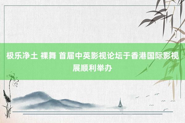 极乐净土 裸舞 首届中英影视论坛于香港国际影视展顺利举办