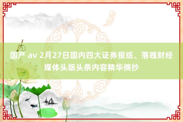 国产 av 2月27日国内四大证券报纸、落魄财经媒体头版头条内容精华摘抄