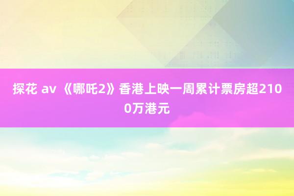 探花 av 《哪吒2》香港上映一周累计票房超2100万港元