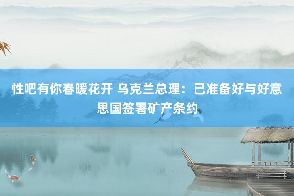 性吧有你春暖花开 乌克兰总理：已准备好与好意思国签署矿产条约
