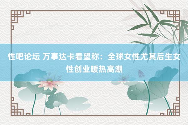 性吧论坛 万事达卡看望称：全球女性尤其后生女性创业暖热高潮