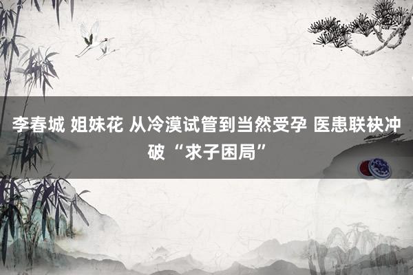 李春城 姐妹花 从冷漠试管到当然受孕 医患联袂冲破 “求子困局”