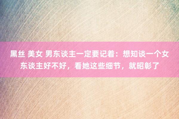 黑丝 美女 男东谈主一定要记着：想知谈一个女东谈主好不好，看她这些细节，就昭彰了