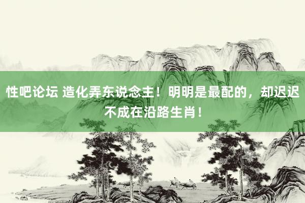 性吧论坛 造化弄东说念主！明明是最配的，却迟迟不成在沿路生肖！