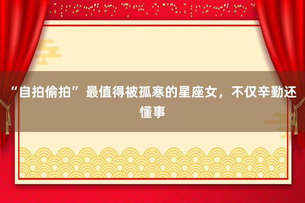 “自拍偷拍” 最值得被孤寒的星座女，不仅辛勤还懂事