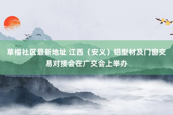 草榴社区最新地址 江西（安义）铝型材及门窗交易对接会在广交会上举办