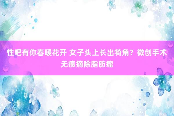 性吧有你春暖花开 女子头上长出犄角？微创手术无痕摘除脂肪瘤