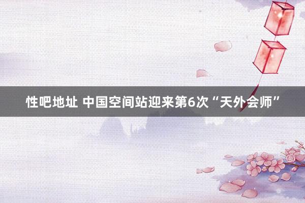 性吧地址 中国空间站迎来第6次“天外会师”