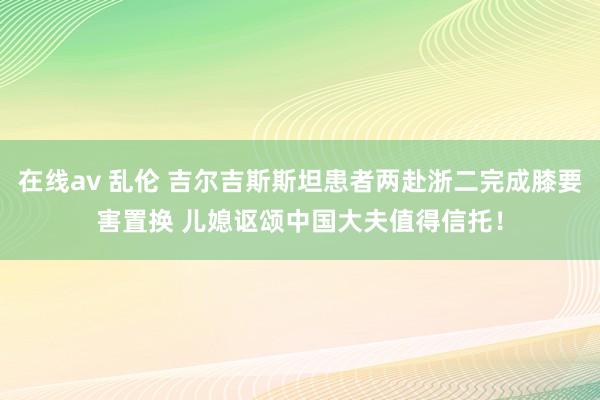在线av 乱伦 吉尔吉斯斯坦患者两赴浙二完成膝要害置换 儿媳讴颂中国大夫值得信托！