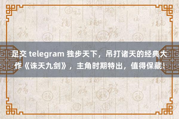 足交 telegram 独步天下，吊打诸天的经典大作《诛天九剑》，主角时期特出，值得保藏！