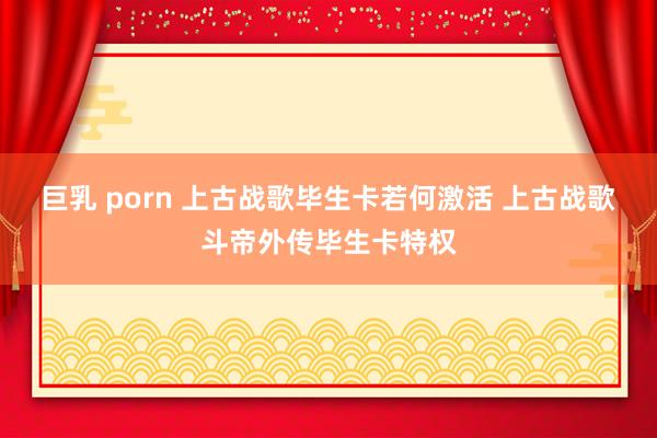 巨乳 porn 上古战歌毕生卡若何激活 上古战歌斗帝外传毕生卡特权