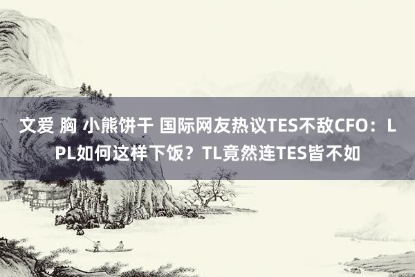 文爱 胸 小熊饼干 国际网友热议TES不敌CFO：LPL如何这样下饭？TL竟然连TES皆不如