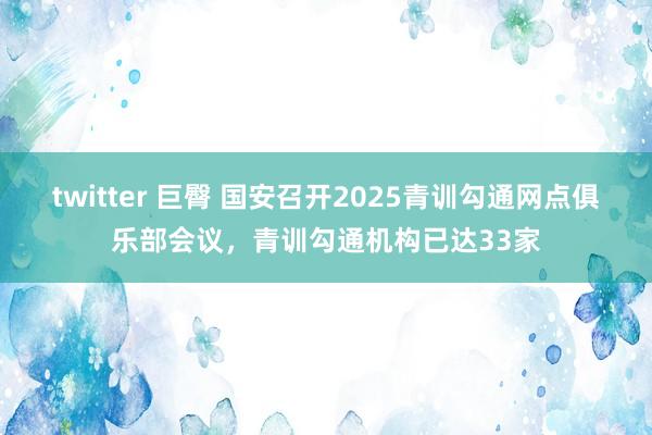 twitter 巨臀 国安召开2025青训勾通网点俱乐部会议，青训勾通机构已达33家