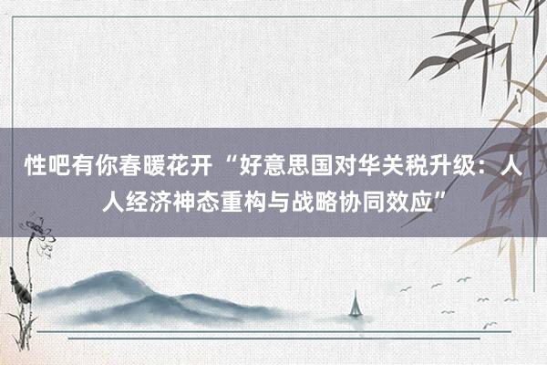 性吧有你春暖花开 “好意思国对华关税升级：人人经济神态重构与战略协同效应”