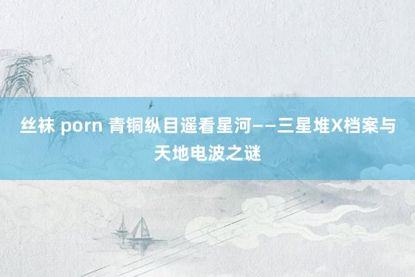 丝袜 porn 青铜纵目遥看星河——三星堆X档案与天地电波之谜