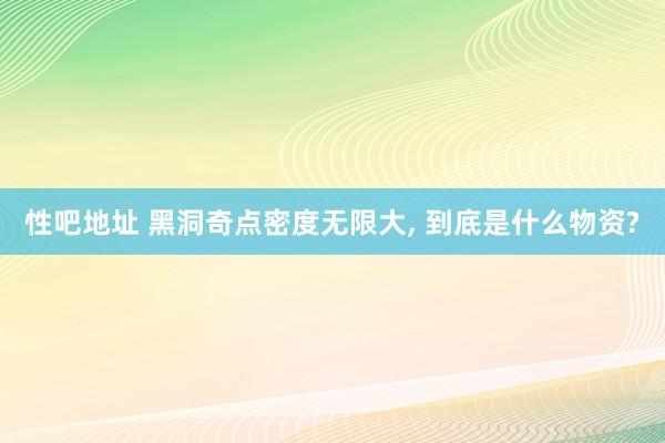 性吧地址 黑洞奇点密度无限大， 到底是什么物资?