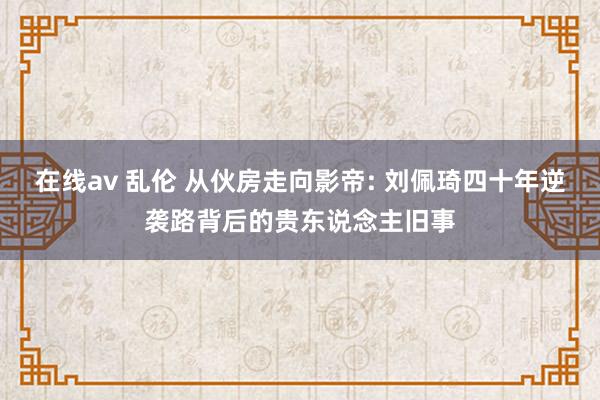 在线av 乱伦 从伙房走向影帝: 刘佩琦四十年逆袭路背后的贵东说念主旧事