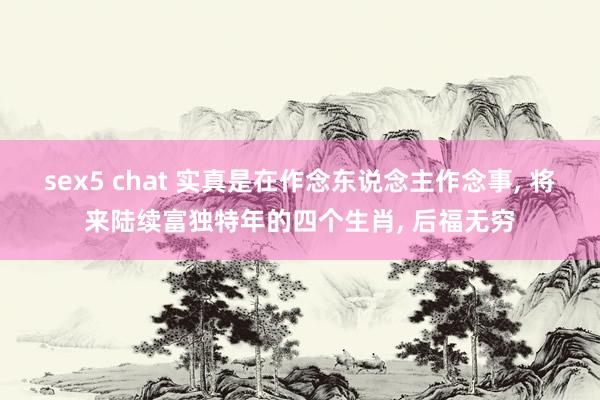 sex5 chat 实真是在作念东说念主作念事， 将来陆续富独特年的四个生肖， 后福无穷
