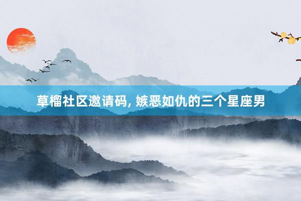 草榴社区邀请码， 嫉恶如仇的三个星座男