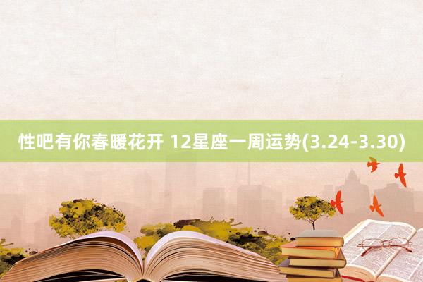 性吧有你春暖花开 12星座一周运势(3.24-3.30)