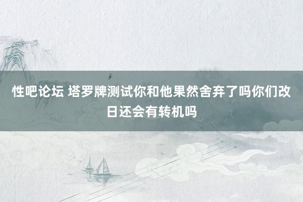性吧论坛 塔罗牌测试你和他果然舍弃了吗你们改日还会有转机吗