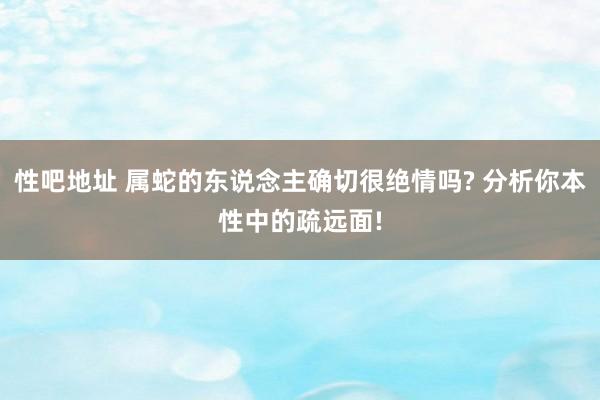 性吧地址 属蛇的东说念主确切很绝情吗? 分析你本性中的疏远面!