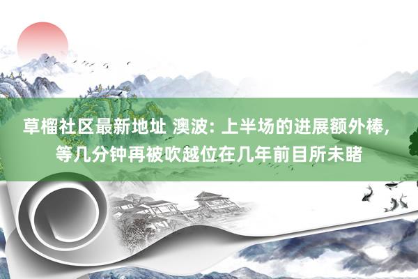 草榴社区最新地址 澳波: 上半场的进展额外棒， 等几分钟再被吹越位在几年前目所未睹