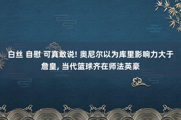 白丝 自慰 可真敢说! 奥尼尔以为库里影响力大于詹皇， 当代篮球齐在师法英豪