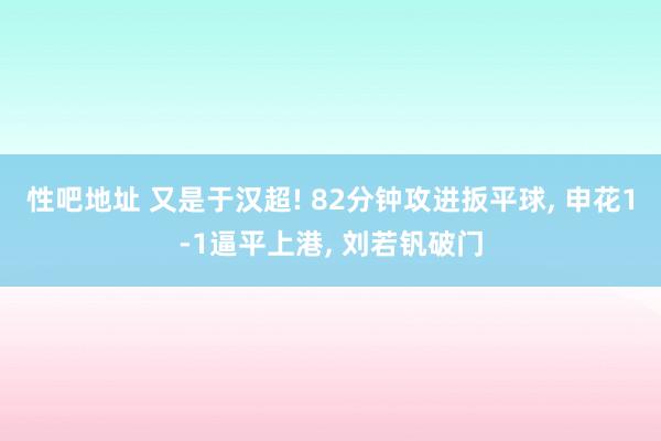 性吧地址 又是于汉超! 82分钟攻进扳平球， 申花1-1逼平上港， 刘若钒破门