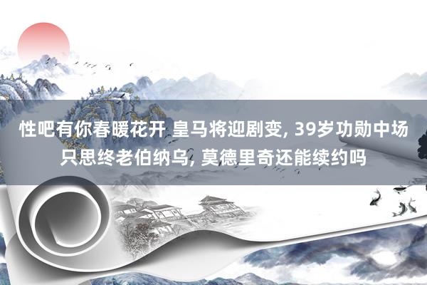 性吧有你春暖花开 皇马将迎剧变， 39岁功勋中场只思终老伯纳乌， 莫德里奇还能续约吗